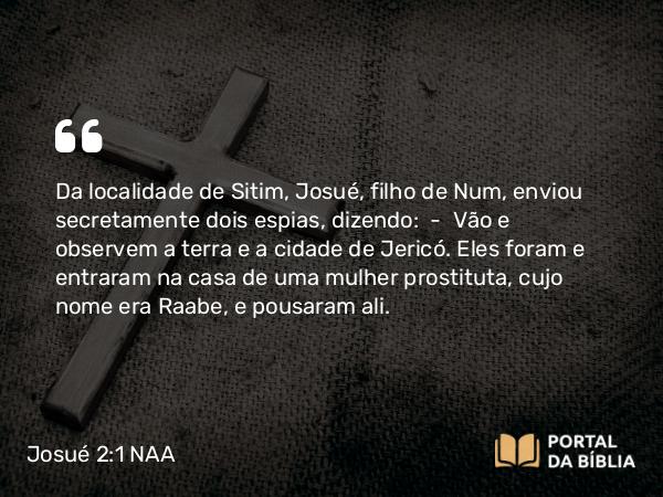 Josué 2:1 NAA - Da localidade de Sitim, Josué, filho de Num, enviou secretamente dois espias, dizendo: — Vão e observem a terra e a cidade de Jericó. Eles foram e entraram na casa de uma mulher prostituta, cujo nome era Raabe, e pousaram ali.