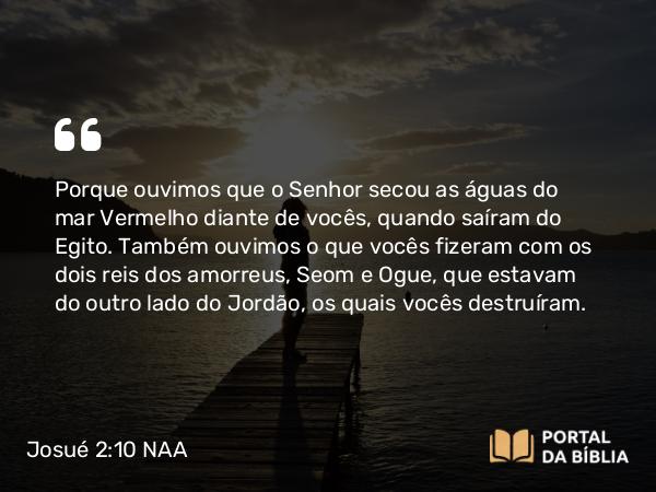 Josué 2:10 NAA - Porque ouvimos que o Senhor secou as águas do mar Vermelho diante de vocês, quando saíram do Egito. Também ouvimos o que vocês fizeram com os dois reis dos amorreus, Seom e Ogue, que estavam do outro lado do Jordão, os quais vocês destruíram.