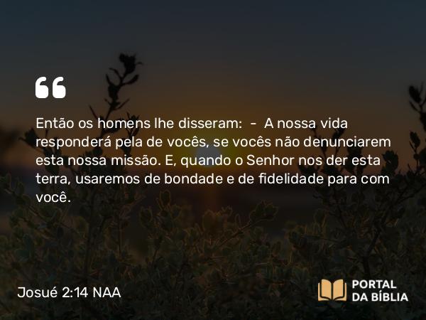 Josué 2:14 NAA - Então os homens lhe disseram: — A nossa vida responderá pela de vocês, se vocês não denunciarem esta nossa missão. E, quando o Senhor nos der esta terra, usaremos de bondade e de fidelidade para com você.