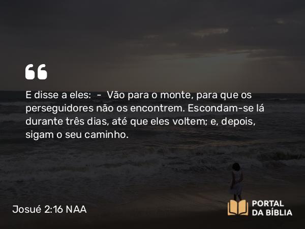 Josué 2:16 NAA - E disse a eles: — Vão para o monte, para que os perseguidores não os encontrem. Escondam-se lá durante três dias, até que eles voltem; e, depois, sigam o seu caminho.