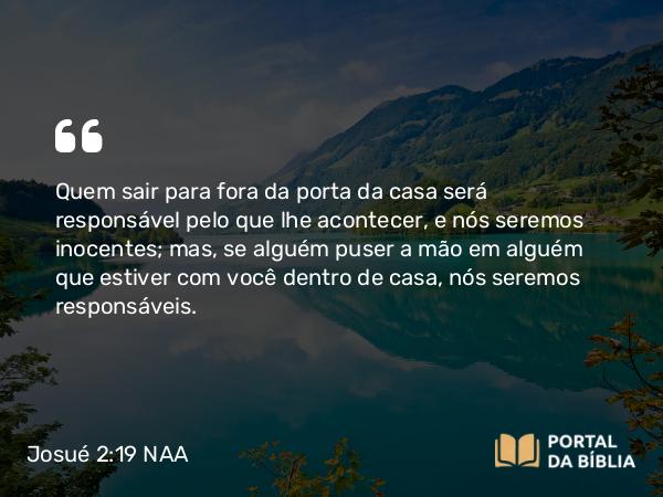 Josué 2:19 NAA - Quem sair para fora da porta da casa será responsável pelo que lhe acontecer, e nós seremos inocentes; mas, se alguém puser a mão em alguém que estiver com você dentro de casa, nós seremos responsáveis.