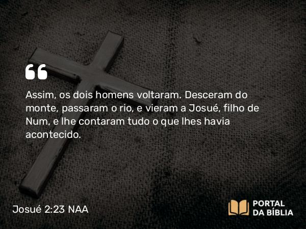 Josué 2:23 NAA - Assim, os dois homens voltaram. Desceram do monte, passaram o rio, e vieram a Josué, filho de Num, e lhe contaram tudo o que lhes havia acontecido.