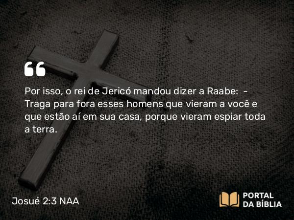 Josué 2:3 NAA - Por isso, o rei de Jericó mandou dizer a Raabe: — Traga para fora esses homens que vieram a você e que estão aí em sua casa, porque vieram espiar toda a terra.