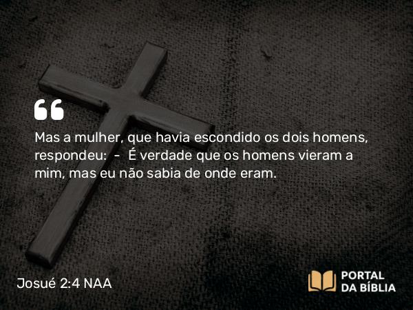 Josué 2:4 NAA - Mas a mulher, que havia escondido os dois homens, respondeu: — É verdade que os homens vieram a mim, mas eu não sabia de onde eram.