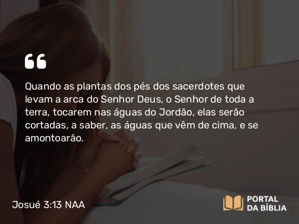 Josué 3:13 NAA - Quando as plantas dos pés dos sacerdotes que levam a arca do Senhor Deus, o Senhor de toda a terra, tocarem nas águas do Jordão, elas serão cortadas, a saber, as águas que vêm de cima, e se amontoarão.