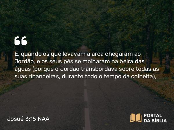 Josué 3:15-16 NAA - E, quando os que levavam a arca chegaram ao Jordão, e os seus pés se molharam na beira das águas (porque o Jordão transbordava sobre todas as suas ribanceiras, durante todo o tempo da colheita),