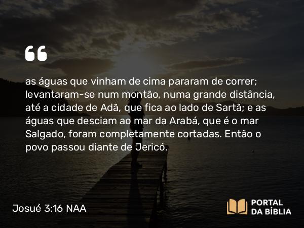 Josué 3:16 NAA - as águas que vinham de cima pararam de correr; levantaram-se num montão, numa grande distância, até a cidade de Adã, que fica ao lado de Sartã; e as águas que desciam ao mar da Arabá, que é o mar Salgado, foram completamente cortadas. Então o povo passou diante de Jericó.