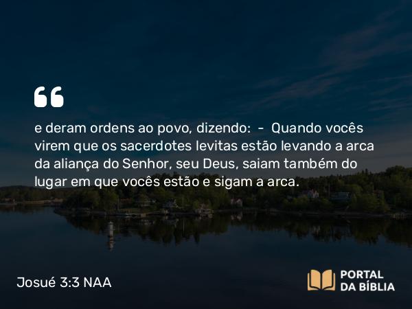 Josué 3:3-4 NAA - e deram ordens ao povo, dizendo: — Quando vocês virem que os sacerdotes levitas estão levando a arca da aliança do Senhor, seu Deus, saiam também do lugar em que vocês estão e sigam a arca.