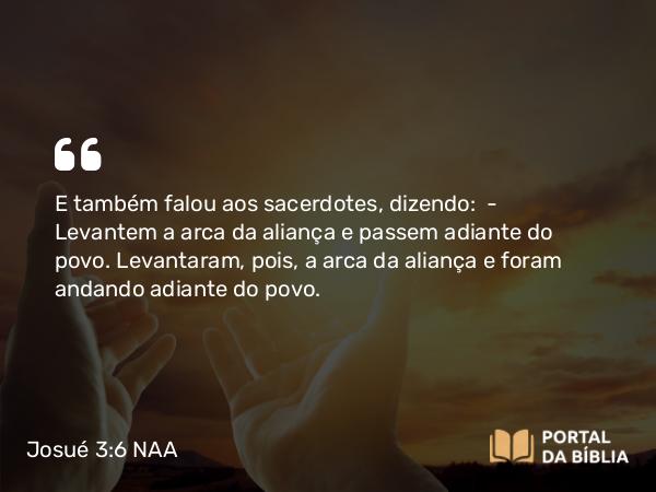 Josué 3:6 NAA - E também falou aos sacerdotes, dizendo: — Levantem a arca da aliança e passem adiante do povo. Levantaram, pois, a arca da aliança e foram andando adiante do povo.