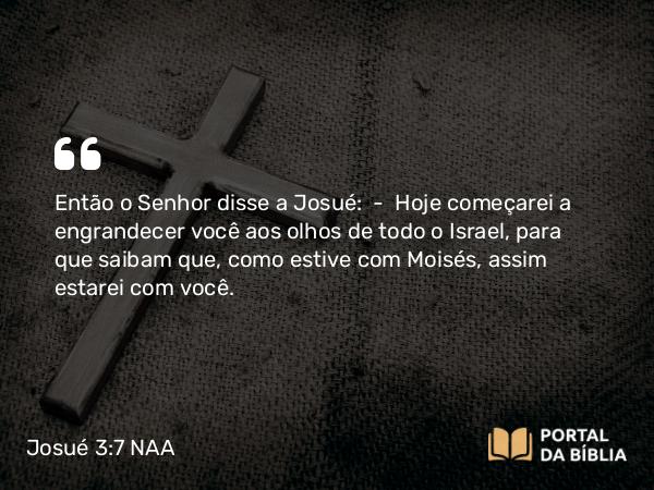 Josué 3:7 NAA - Então o Senhor disse a Josué: — Hoje começarei a engrandecer você aos olhos de todo o Israel, para que saibam que, como estive com Moisés, assim estarei com você.