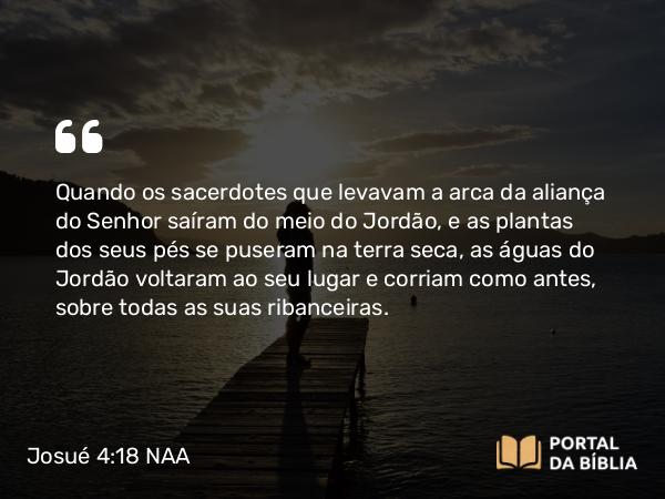 Josué 4:18 NAA - Quando os sacerdotes que levavam a arca da aliança do Senhor saíram do meio do Jordão, e as plantas dos seus pés se puseram na terra seca, as águas do Jordão voltaram ao seu lugar e corriam como antes, sobre todas as suas ribanceiras.