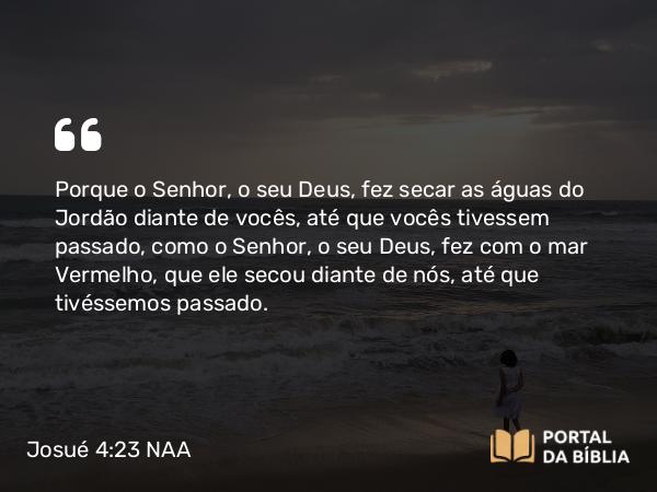 Josué 4:23 NAA - Porque o Senhor, o seu Deus, fez secar as águas do Jordão diante de vocês, até que vocês tivessem passado, como o Senhor, o seu Deus, fez com o mar Vermelho, que ele secou diante de nós, até que tivéssemos passado.