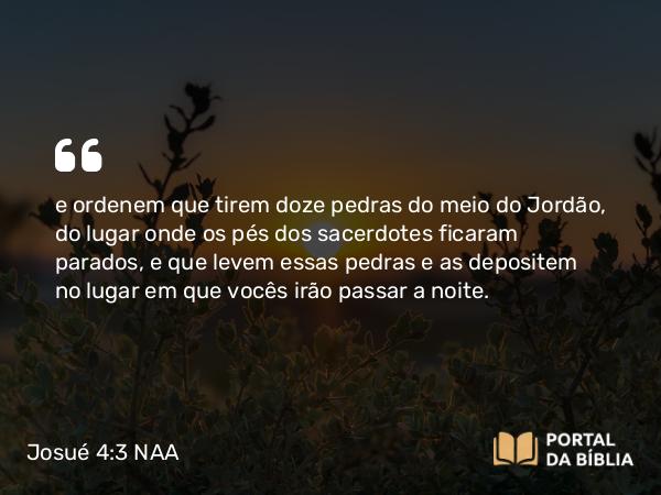 Josué 4:3 NAA - e ordenem que tirem doze pedras do meio do Jordão, do lugar onde os pés dos sacerdotes ficaram parados, e que levem essas pedras e as depositem no lugar em que vocês irão passar a noite.