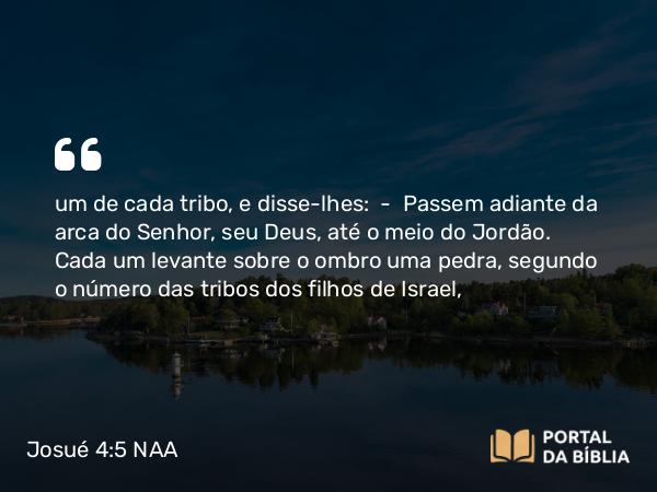 Josué 4:5 NAA - um de cada tribo, e disse-lhes: — Passem adiante da arca do Senhor, seu Deus, até o meio do Jordão. Cada um levante sobre o ombro uma pedra, segundo o número das tribos dos filhos de Israel,