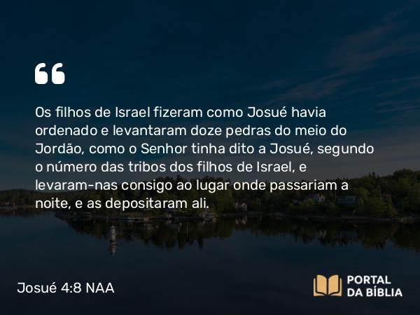 Josué 4:8 NAA - Os filhos de Israel fizeram como Josué havia ordenado e levantaram doze pedras do meio do Jordão, como o Senhor tinha dito a Josué, segundo o número das tribos dos filhos de Israel, e levaram-nas consigo ao lugar onde passariam a noite, e as depositaram ali.