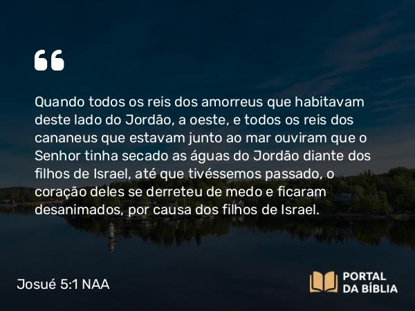 Josué 5:1 NAA - Quando todos os reis dos amorreus que habitavam deste lado do Jordão, a oeste, e todos os reis dos cananeus que estavam junto ao mar ouviram que o Senhor tinha secado as águas do Jordão diante dos filhos de Israel, até que tivéssemos passado, o coração deles se derreteu de medo e ficaram desanimados, por causa dos filhos de Israel.