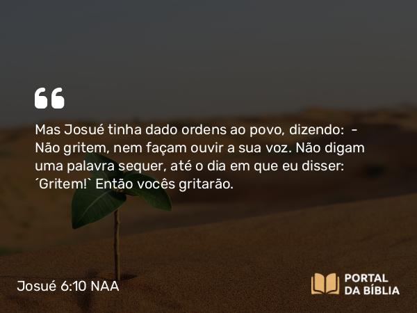 Josué 6:10 NAA - Mas Josué tinha dado ordens ao povo, dizendo: — Não gritem, nem façam ouvir a sua voz. Não digam uma palavra sequer, até o dia em que eu disser: 