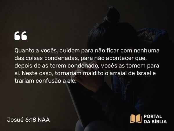 Josué 6:18 NAA - Quanto a vocês, cuidem para não ficar com nenhuma das coisas condenadas, para não acontecer que, depois de as terem condenado, vocês as tomem para si. Neste caso, tornariam maldito o arraial de Israel e trariam confusão a ele.