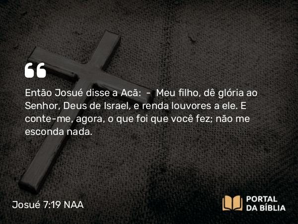 Josué 7:19 NAA - Então Josué disse a Acã: — Meu filho, dê glória ao Senhor, Deus de Israel, e renda louvores a ele. E conte-me, agora, o que foi que você fez; não me esconda nada.