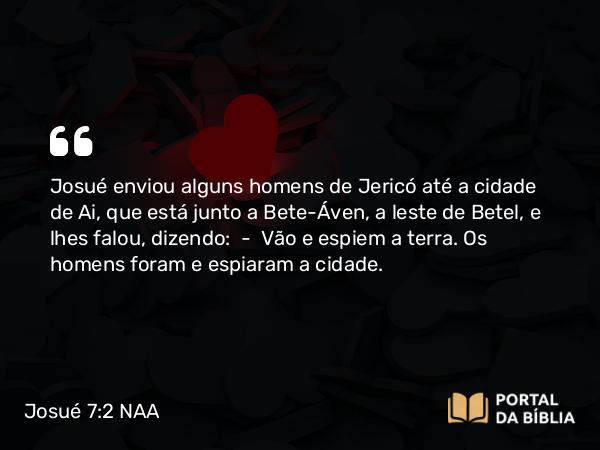 Josué 7:2 NAA - Josué enviou alguns homens de Jericó até a cidade de Ai, que está junto a Bete-Áven, a leste de Betel, e lhes falou, dizendo: — Vão e espiem a terra. Os homens foram e espiaram a cidade.