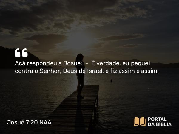 Josué 7:20 NAA - Acã respondeu a Josué: — É verdade, eu pequei contra o Senhor, Deus de Israel, e fiz assim e assim.