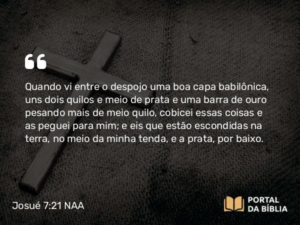 Josué 7:21 NAA - Quando vi entre o despojo uma boa capa babilônica, uns dois quilos e meio de prata e uma barra de ouro pesando mais de meio quilo, cobicei essas coisas e as peguei para mim; e eis que estão escondidas na terra, no meio da minha tenda, e a prata, por baixo.