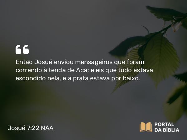 Josué 7:22 NAA - Então Josué enviou mensageiros que foram correndo à tenda de Acã; e eis que tudo estava escondido nela, e a prata estava por baixo.