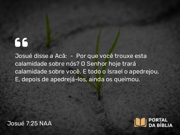 Josué 7:25 NAA - Josué disse a Acã: — Por que você trouxe esta calamidade sobre nós? O Senhor hoje trará calamidade sobre você. E todo o Israel o apedrejou. E, depois de apedrejá-los, ainda os queimou.