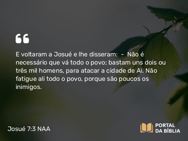 Josué 7:3 NAA - E voltaram a Josué e lhe disseram: — Não é necessário que vá todo o povo; bastam uns dois ou três mil homens, para atacar a cidade de Ai. Não fatigue ali todo o povo, porque são poucos os inimigos.