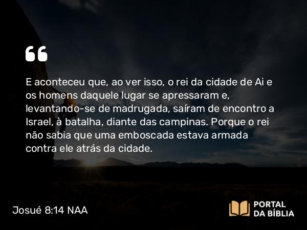 Josué 8:14 NAA - E aconteceu que, ao ver isso, o rei da cidade de Ai e os homens daquele lugar se apressaram e, levantando-se de madrugada, saíram de encontro a Israel, à batalha, diante das campinas. Porque o rei não sabia que uma emboscada estava armada contra ele atrás da cidade.