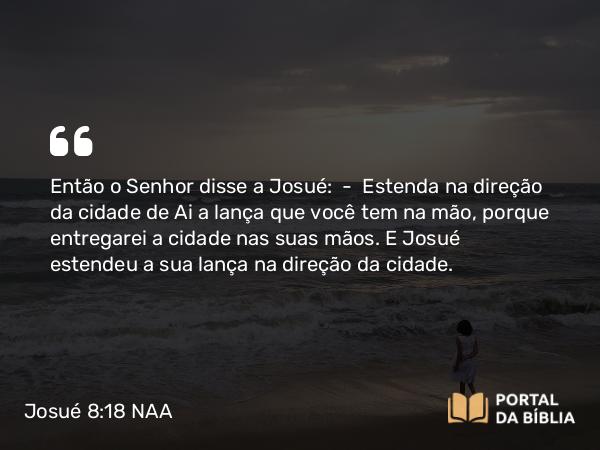 Josué 8:18 NAA - Então o Senhor disse a Josué: — Estenda na direção da cidade de Ai a lança que você tem na mão, porque entregarei a cidade nas suas mãos. E Josué estendeu a sua lança na direção da cidade.