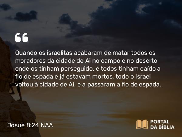 Josué 8:24 NAA - Quando os israelitas acabaram de matar todos os moradores da cidade de Ai no campo e no deserto onde os tinham perseguido, e todos tinham caído a fio de espada e já estavam mortos, todo o Israel voltou à cidade de Ai, e a passaram a fio de espada.