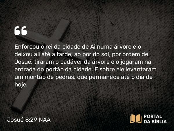 Josué 8:29 NAA - Enforcou o rei da cidade de Ai numa árvore e o deixou ali até a tarde; ao pôr do sol, por ordem de Josué, tiraram o cadáver da árvore e o jogaram na entrada do portão da cidade. E sobre ele levantaram um montão de pedras, que permanece até o dia de hoje.