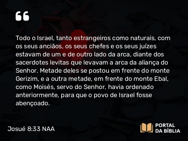 Josué 8:33 NAA - Todo o Israel, tanto estrangeiros como naturais, com os seus anciãos, os seus chefes e os seus juízes estavam de um e de outro lado da arca, diante dos sacerdotes levitas que levavam a arca da aliança do Senhor. Metade deles se postou em frente do monte Gerizim, e a outra metade, em frente do monte Ebal, como Moisés, servo do Senhor, havia ordenado anteriormente, para que o povo de Israel fosse abençoado.