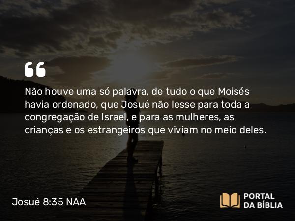 Josué 8:35 NAA - Não houve uma só palavra, de tudo o que Moisés havia ordenado, que Josué não lesse para toda a congregação de Israel, e para as mulheres, as crianças e os estrangeiros que viviam no meio deles.