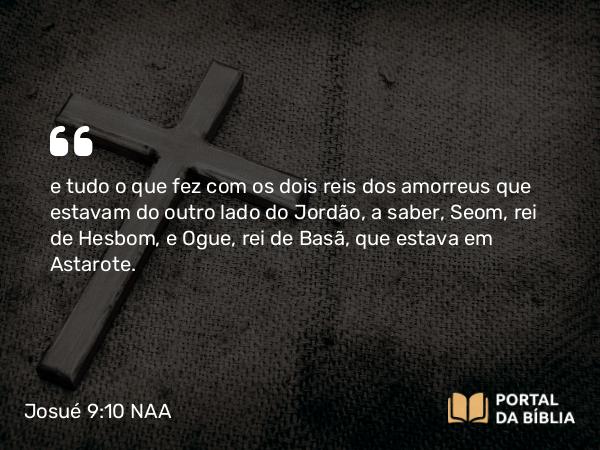 Josué 9:10 NAA - e tudo o que fez com os dois reis dos amorreus que estavam do outro lado do Jordão, a saber, Seom, rei de Hesbom, e Ogue, rei de Basã, que estava em Astarote.