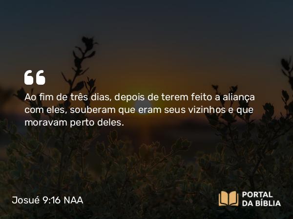 Josué 9:16 NAA - Ao fim de três dias, depois de terem feito a aliança com eles, souberam que eram seus vizinhos e que moravam perto deles.