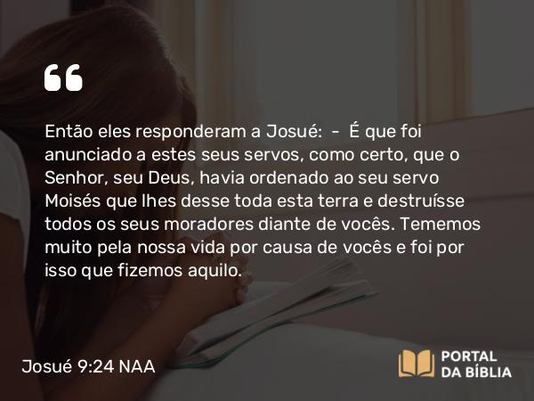 Josué 9:24 NAA - Então eles responderam a Josué: — É que foi anunciado a estes seus servos, como certo, que o Senhor, seu Deus, havia ordenado ao seu servo Moisés que lhes desse toda esta terra e destruísse todos os seus moradores diante de vocês. Tememos muito pela nossa vida por causa de vocês e foi por isso que fizemos aquilo.