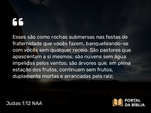 Judas 1:12 NAA - Esses são como rochas submersas nas festas de fraternidade que vocês fazem, banqueteando-se com vocês sem qualquer receio. São pastores que apascentam a si mesmos; são nuvens sem água impelidas pelos ventos; são árvores que, em plena estação dos frutos, continuam sem frutos, duplamente mortas e arrancadas pela raiz;