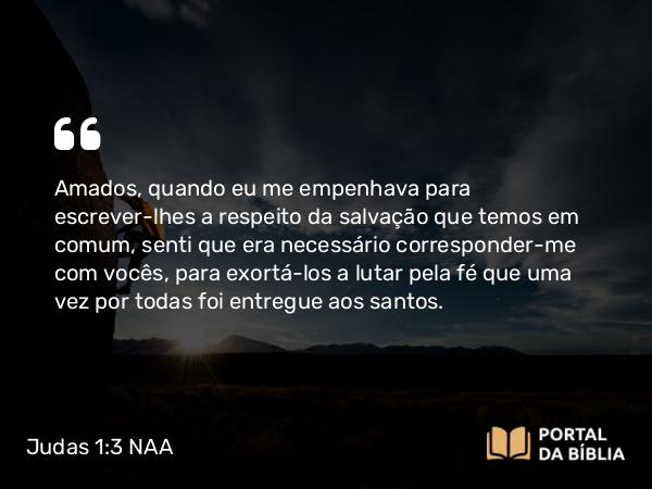 Judas 1:3 NAA - Amados, quando eu me empenhava para escrever-lhes a respeito da salvação que temos em comum, senti que era necessário corresponder-me com vocês, para exortá-los a lutar pela fé que uma vez por todas foi entregue aos santos.