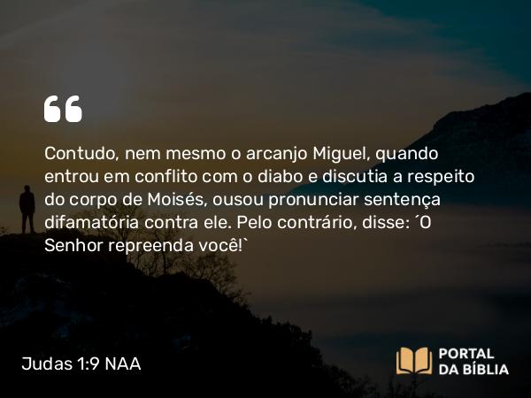 Judas 1:9 NAA - Contudo, nem mesmo o arcanjo Miguel, quando entrou em conflito com o diabo e discutia a respeito do corpo de Moisés, ousou pronunciar sentença difamatória contra ele. Pelo contrário, disse: 