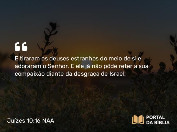 Juízes 10:16 NAA - E tiraram os deuses estranhos do meio de si e adoraram o Senhor. E ele já não pôde reter a sua compaixão diante da desgraça de Israel.