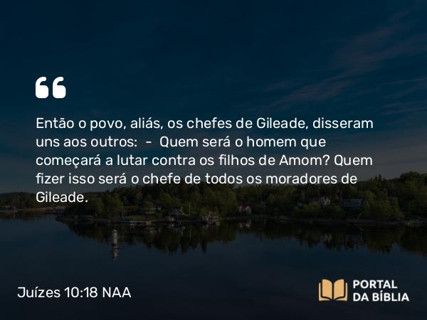 Juízes 10:18 NAA - Então o povo, aliás, os chefes de Gileade, disseram uns aos outros: — Quem será o homem que começará a lutar contra os filhos de Amom? Quem fizer isso será o chefe de todos os moradores de Gileade.