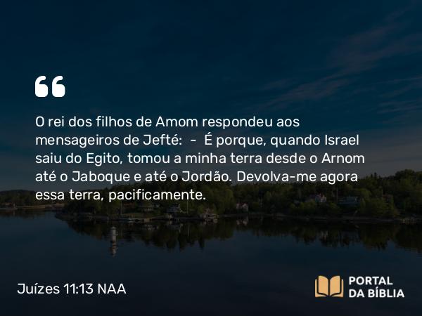 Juízes 11:13 NAA - O rei dos filhos de Amom respondeu aos mensageiros de Jefté: — É porque, quando Israel saiu do Egito, tomou a minha terra desde o Arnom até o Jaboque e até o Jordão. Devolva-me agora essa terra, pacificamente.