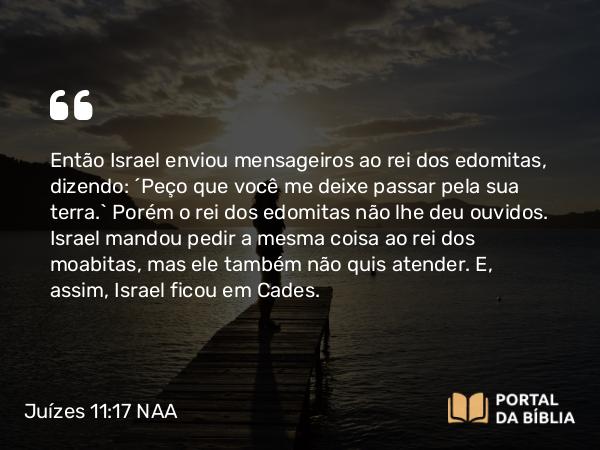 Juízes 11:17 NAA - Então Israel enviou mensageiros ao rei dos edomitas, dizendo: ‘Peço que você me deixe passar pela sua terra.’ Porém o rei dos edomitas não lhe deu ouvidos. Israel mandou pedir a mesma coisa ao rei dos moabitas, mas ele também não quis atender. E, assim, Israel ficou em Cades.