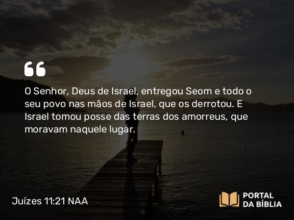 Juízes 11:21 NAA - O Senhor, Deus de Israel, entregou Seom e todo o seu povo nas mãos de Israel, que os derrotou. E Israel tomou posse das terras dos amorreus, que moravam naquele lugar.