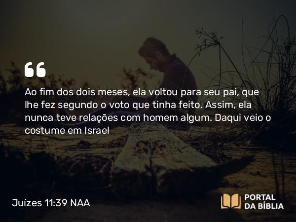 Juízes 11:39 NAA - Ao fim dos dois meses, ela voltou para seu pai, que lhe fez segundo o voto que tinha feito. Assim, ela nunca teve relações com homem algum. Daqui veio o costume em Israel