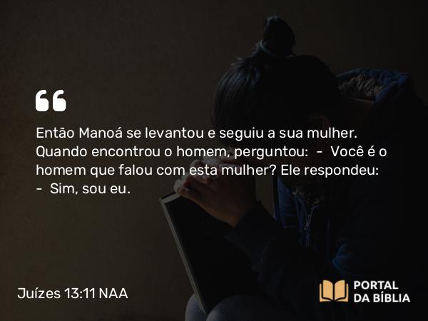 Juízes 13:11 NAA - Então Manoá se levantou e seguiu a sua mulher. Quando encontrou o homem, perguntou: — Você é o homem que falou com esta mulher? Ele respondeu: — Sim, sou eu.