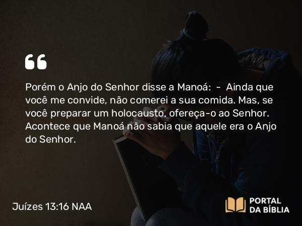 Juízes 13:16 NAA - Porém o Anjo do Senhor disse a Manoá: — Ainda que você me convide, não comerei a sua comida. Mas, se você preparar um holocausto, ofereça-o ao Senhor. Acontece que Manoá não sabia que aquele era o Anjo do Senhor.