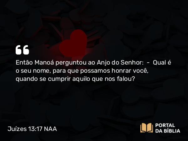 Juízes 13:17 NAA - Então Manoá perguntou ao Anjo do Senhor: — Qual é o seu nome, para que possamos honrar você, quando se cumprir aquilo que nos falou?